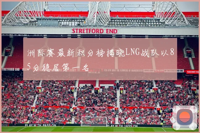洲际赛最新积分榜揭晓LNG战队以85分稳居第一名