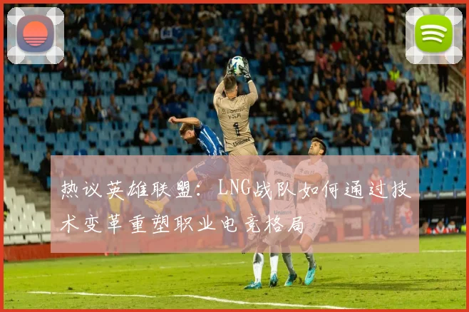 热议英雄联盟：LNG战队如何通过技术变革重塑职业电竞格局