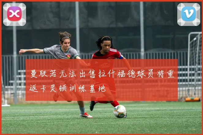 曼联若无法出售拉什福德球员将重返卡灵顿训练基地