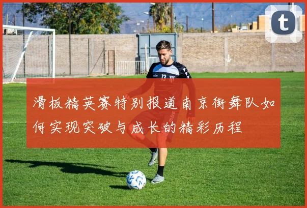 滑板精英赛特别报道南京街舞队如何实现突破与成长的精彩历程