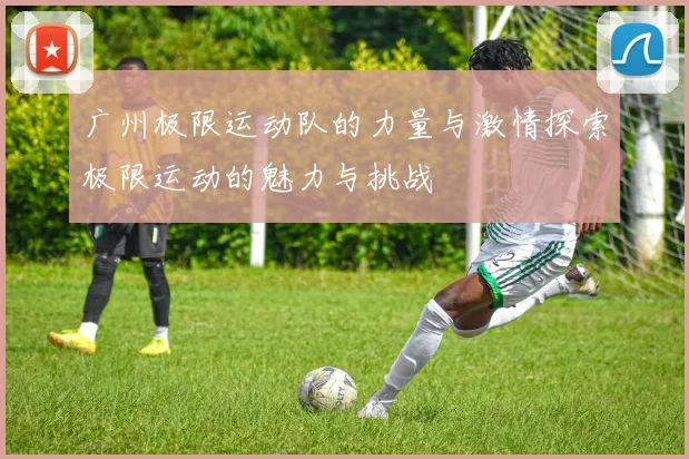 广州极限运动队的力量与激情探索极限运动的魅力与挑战