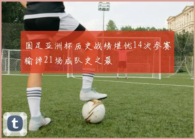 国足亚洲杯历史战绩堪忧14次参赛输掉21场成队史之最